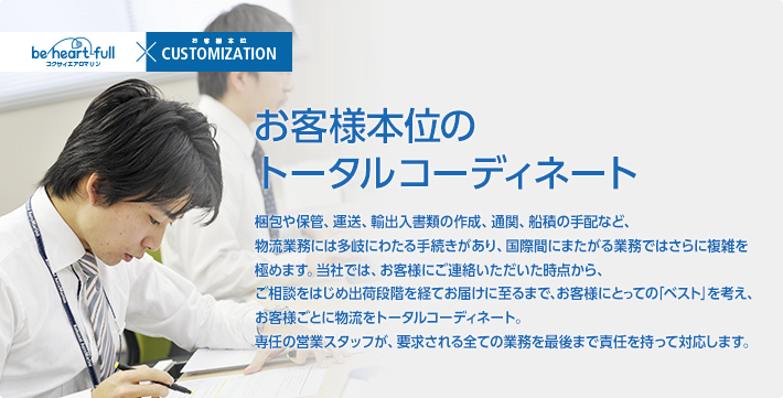 お客様本位のトータルコーディネート/梱包や保管、運送、輸出入書類の作成、通関、船積の手配など、物流業務には多岐にわたる手続きがあり、国際間にまたがる業務ではさらに複雑を極めます。当社では、お客様にご連絡いただいた時点から、ご相談をはじめ出荷段階を経てお届けに至るまで、お客様にとっての「ベスト」を考え、お客様ごとに物流をトータルコーディネート。専任の営業スタッフが、要求される全ての業務を最後まで責任を持って対応します。