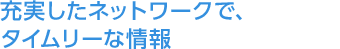 充実したネットワークで、タイムリーな情報